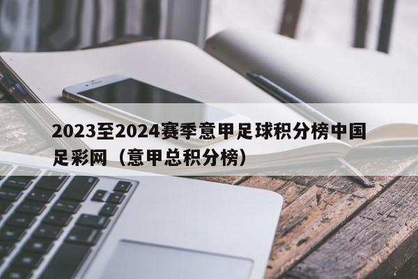 2023至2024赛季意甲足球积分榜中国足彩网（意甲总积分榜）
