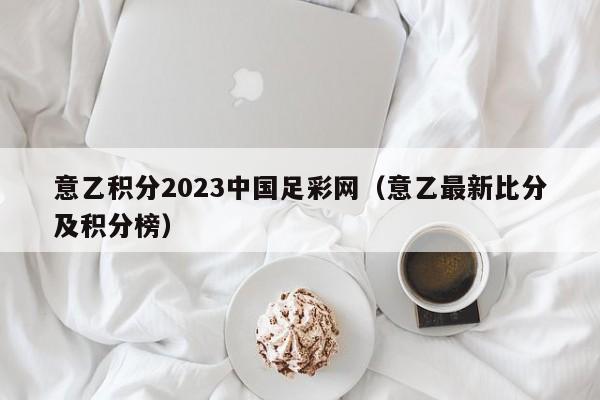 意乙积分2023中国足彩网（意乙最新比分及积分榜）